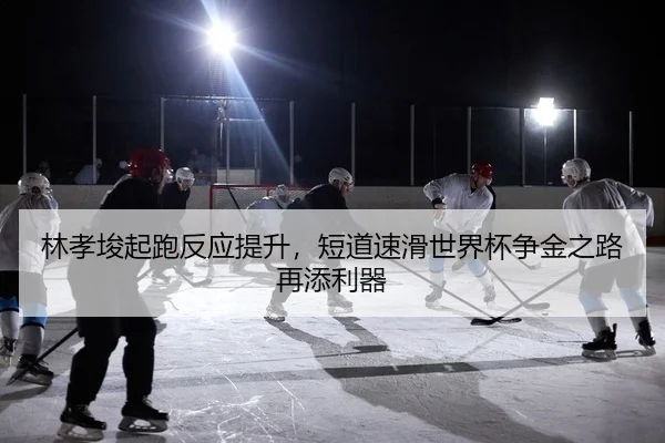 林孝埈起跑反应提升，短道速滑世界杯争金之路再添利器